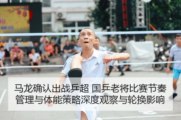 马龙确认出战乒超 国乒老将比赛节奏管理与体能策略深度观察与轮换影响